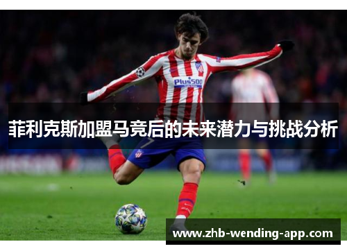 菲利克斯加盟马竞后的未来潜力与挑战分析 菲利克斯加盟马竞后的未来潜力与挑战分析