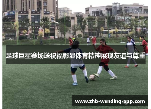 足球巨星赛场送祝福彰显体育精神展现友谊与尊重 足球巨星赛场送祝福彰显体育精神展现友谊与尊重