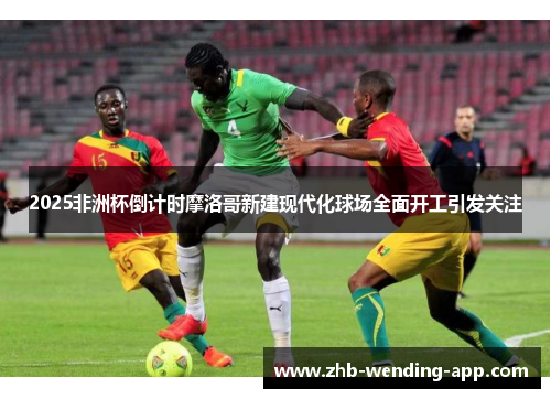 2025非洲杯倒计时摩洛哥新建现代化球场全面开工引发关注