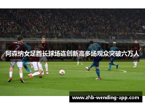 阿森纳女足酋长球场连创新高多场观众突破六万人 阿森纳女足酋长球场连创新高多场观众突破六万人